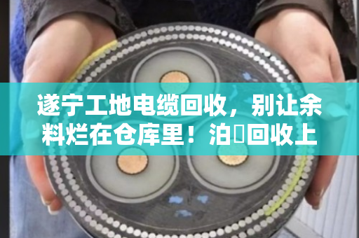 遂宁工地电缆回收，别让余料烂在仓库里！泊祎回收上门收购，现场结算省心省力