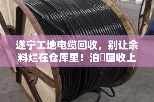 遂宁工地电缆回收，别让余料烂在仓库里！泊祎回收上门收购，现场结算省心省力