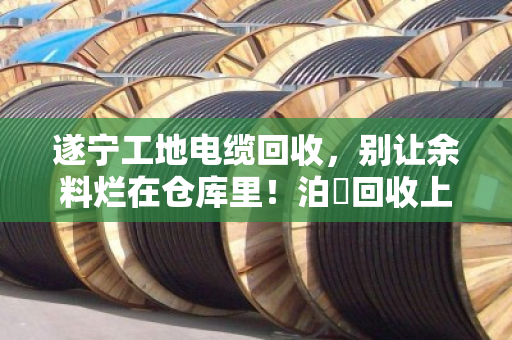 遂宁工地电缆回收，别让余料烂在仓库里！泊祎回收上门收购，现场结算省心省力
