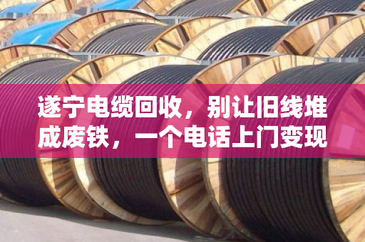 遂宁电缆回收，别让旧线堆成废铁，一个电话上门变现，省心又划算