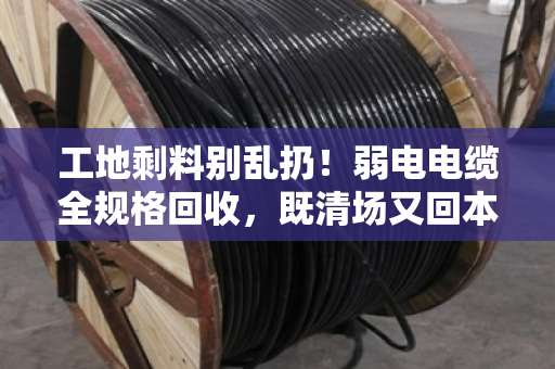 工地剩料别乱扔！弱电电缆全规格回收，既清场又回本—泊祎回收帮你把废线变现款