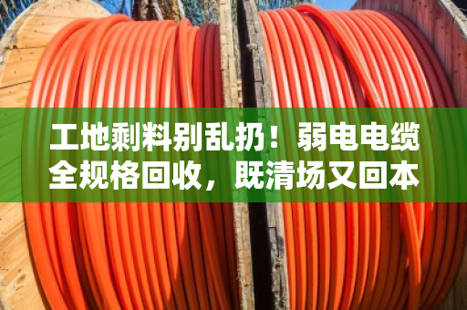 工地剩料别乱扔！弱电电缆全规格回收，既清场又回本—泊祎回收帮你把废线变现款