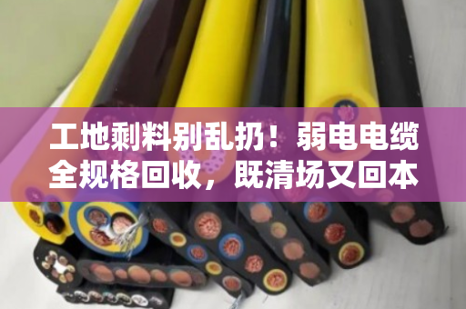 工地剩料别乱扔！弱电电缆全规格回收，既清场又回本—泊祎回收帮你把废线变现款