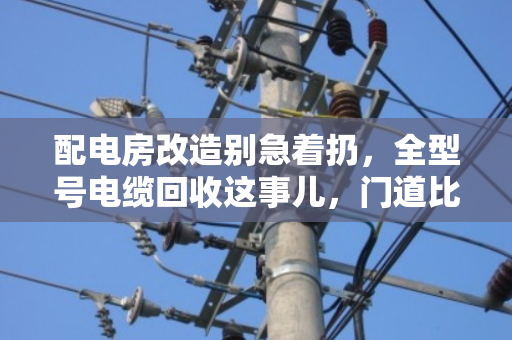 配电房改造别急着扔，全型号电缆回收这事儿，门道比你想象的多