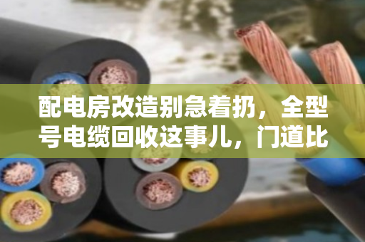 配电房改造别急着扔，全型号电缆回收这事儿，门道比你想象的多