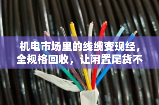 机电市场里的线缆变现经，全规格回收，让闲置尾货不再压仓