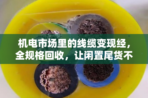 机电市场里的线缆变现经，全规格回收，让闲置尾货不再压仓