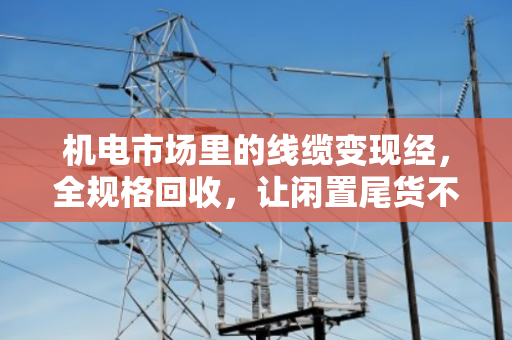 机电市场里的线缆变现经，全规格回收，让闲置尾货不再压仓