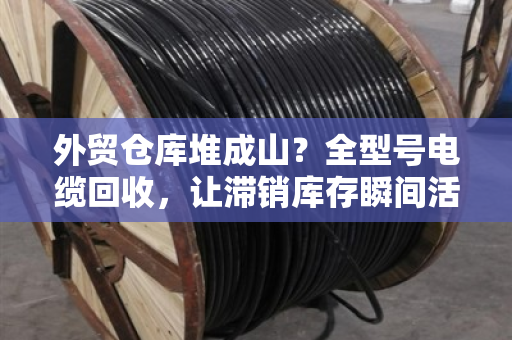 外贸仓库堆成山？全型号电缆回收，让滞销库存瞬间活起来