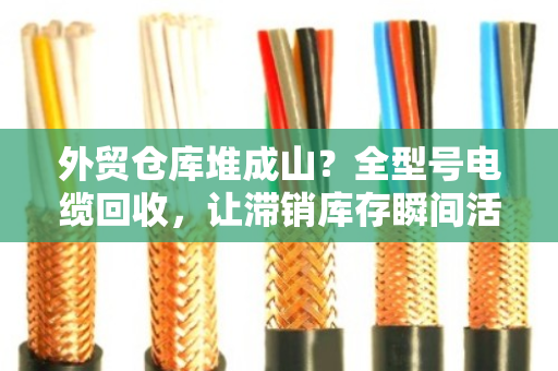 外贸仓库堆成山？全型号电缆回收，让滞销库存瞬间活起来