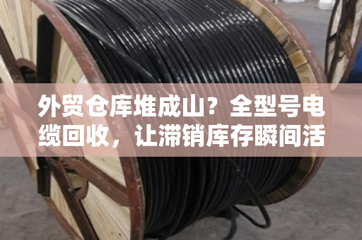 外贸仓库堆成山？全型号电缆回收，让滞销库存瞬间活起来