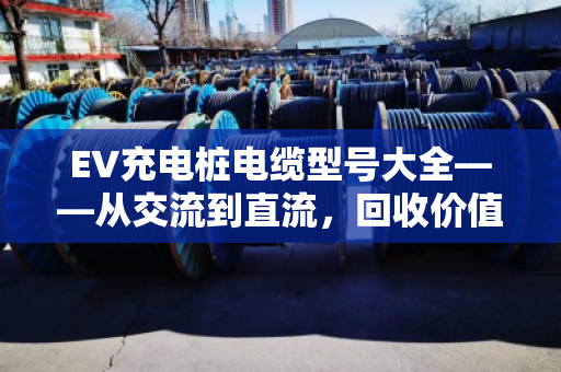 EV充电桩电缆型号大全——从交流到直流,回收价值与避坑指南 EV充电桩电缆型号大全——从交流到直流,回收价值与避坑指南