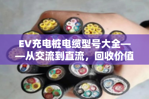EV充电桩电缆型号大全——从交流到直流,回收价值与避坑指南 EV充电桩电缆型号大全——从交流到直流,回收价值与避坑指南
