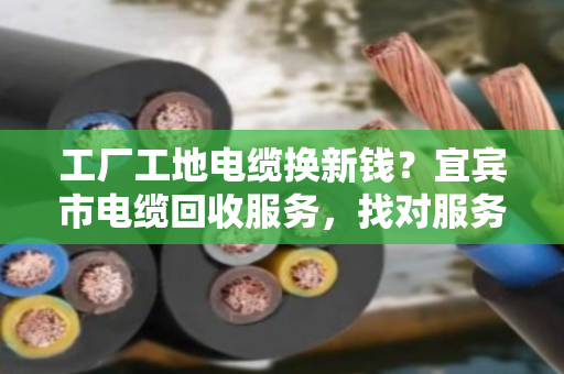 工厂工地电缆换新钱？宜宾市电缆回收服务，找对服务商省心又赚钱