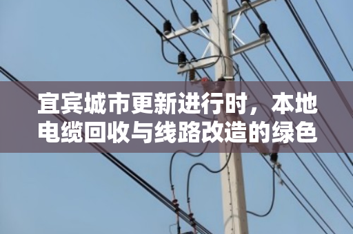 宜宾城市更新进行时,本地电缆回收与线路改造的绿色接力 宜宾城市更新进行时,本地电缆回收与线路改造的绿色接力