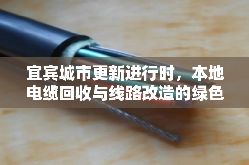 宜宾城市更新进行时,本地电缆回收与线路改造的绿色接力 宜宾城市更新进行时,本地电缆回收与线路改造的绿色接力