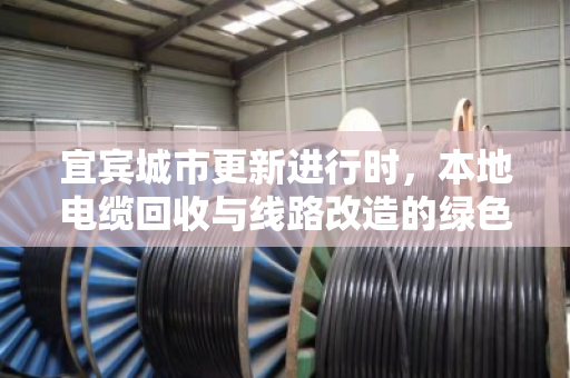 宜宾城市更新进行时，本地电缆回收与线路改造的绿色接力