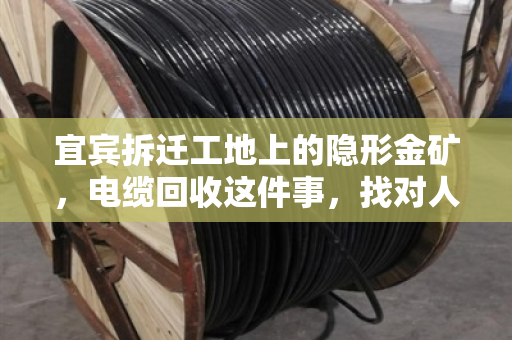 宜宾拆迁工地上的隐形金矿，电缆回收这件事，找对人才是真省心