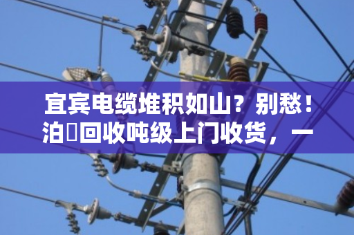 宜宾电缆堆积如山?别愁!泊祎回收吨级上门收货,一次清空真省心 宜宾电缆堆积如山?别愁!泊祎回收吨级上门收货,一次清空真省心