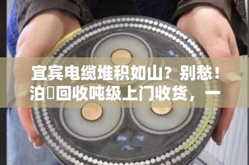 宜宾电缆堆积如山?别愁!泊祎回收吨级上门收货,一次清空真省心 宜宾电缆堆积如山?别愁!泊祎回收吨级上门收货,一次清空真省心