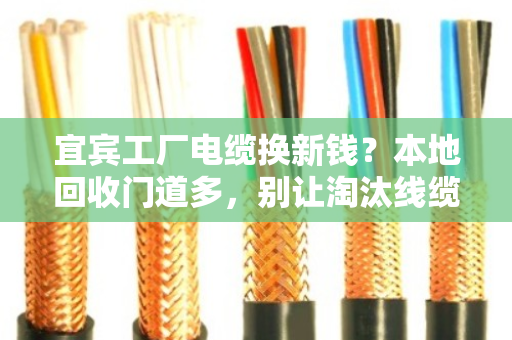 宜宾工厂电缆换新钱？本地回收门道多，别让淘汰线缆砸手里