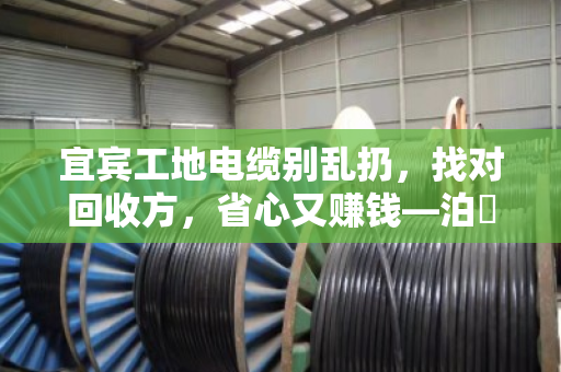 宜宾工地电缆别乱扔，找对回收方，省心又赚钱—泊祎回收现场实录