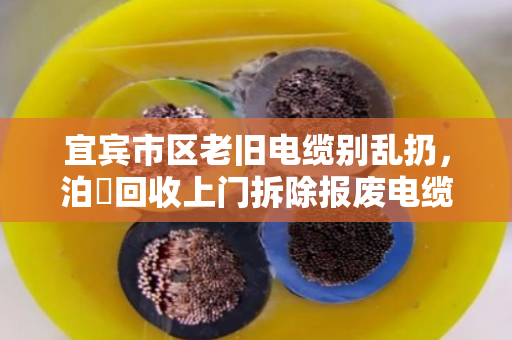 宜宾市区老旧电缆别乱扔，泊祎回收上门拆除报废电缆，省心又划算