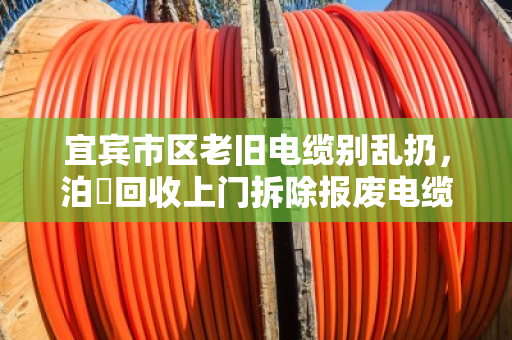 宜宾市区老旧电缆别乱扔，泊祎回收上门拆除报废电缆，省心又划算