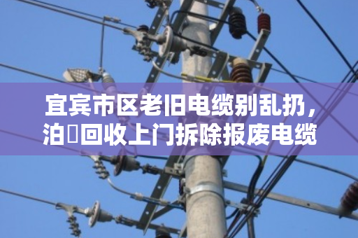 宜宾市区老旧电缆别乱扔，泊祎回收上门拆除报废电缆，省心又划算