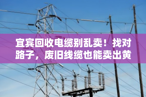 宜宾回收电缆别乱卖！找对路子，废旧线缆也能卖出黄金价