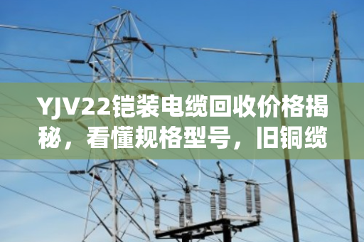 YJV22铠装电缆回收价格揭秘，看懂规格型号，旧铜缆也能卖高价
