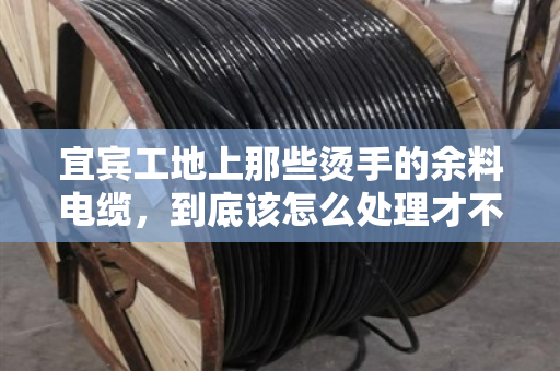 宜宾工地上那些烫手的余料电缆，到底该怎么处理才不亏？