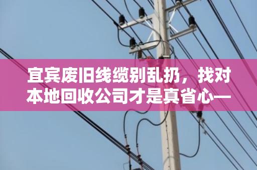 宜宾废旧线缆别乱扔，找对本地回收公司才是真省心—记一次靠谱的电缆回收体验