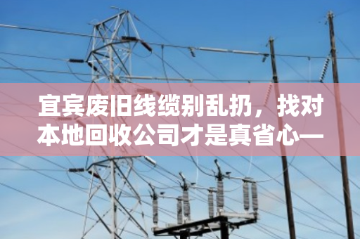 宜宾废旧线缆别乱扔，找对本地回收公司才是真省心—记一次靠谱的电缆回收体验