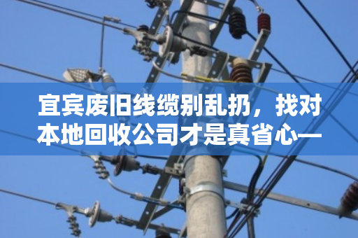 宜宾废旧线缆别乱扔，找对本地回收公司才是真省心—记一次靠谱的电缆回收体验
