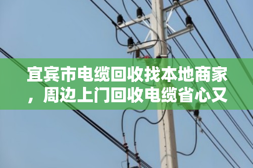 宜宾市电缆回收找本地商家，周边上门回收电缆省心又划算