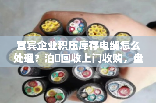 宜宾企业积压库存电缆怎么处理？泊祎回收上门收购，盘活资金的新出路