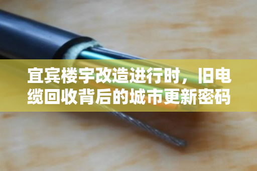 宜宾楼宇改造进行时，旧电缆回收背后的城市更新密码