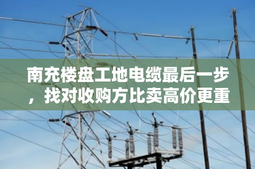 南充楼盘工地电缆最后一步，找对收购方比卖高价更重要