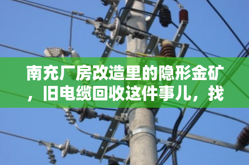 南充厂房改造里的隐形金矿，旧电缆回收这件事儿，找对路子省心又赚钱
