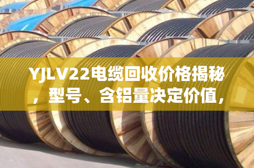 YJLV22电缆回收价格揭秘，型号、含铝量决定价值，选对回收商多赚30%