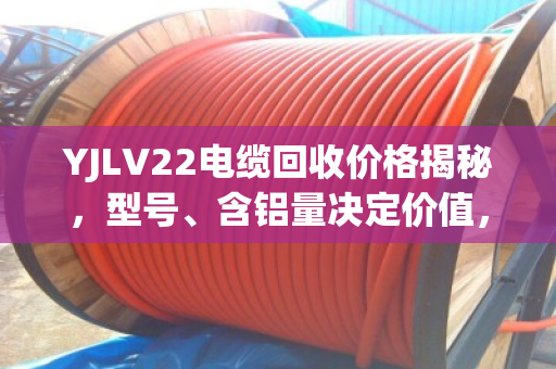 YJLV22电缆回收价格揭秘，型号、含铝量决定价值，选对回收商多赚30%