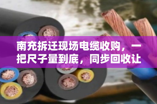 南充拆迁现场电缆收购，一把尺子量到底，同步回收让工地与资源双赢
