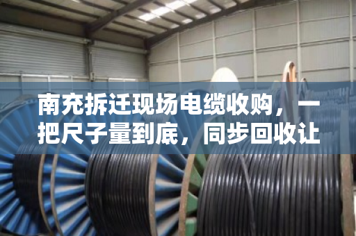南充拆迁现场电缆收购，一把尺子量到底，同步回收让工地与资源双赢