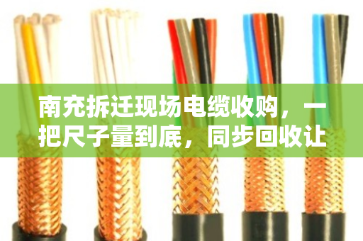 南充拆迁现场电缆收购，一把尺子量到底，同步回收让工地与资源双赢