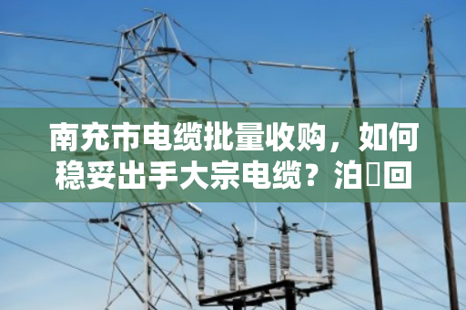 南充市电缆批量收购，如何稳妥出手大宗电缆？泊祎回收专业承接全流程服务