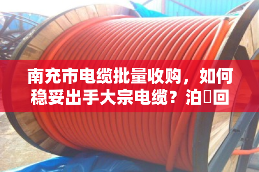 南充市电缆批量收购，如何稳妥出手大宗电缆？泊祎回收专业承接全流程服务