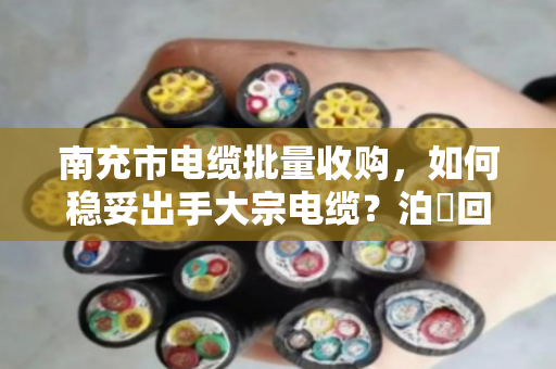 南充市电缆批量收购，如何稳妥出手大宗电缆？泊祎回收专业承接全流程服务