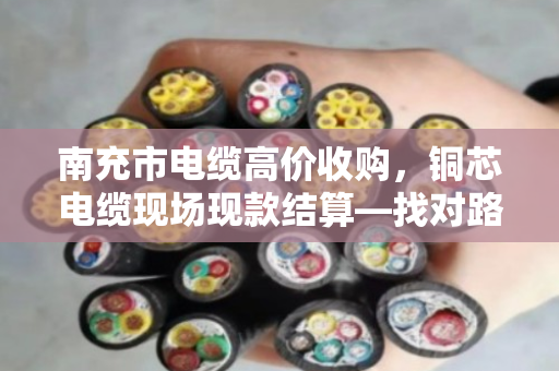 南充市电缆高价收购，铜芯电缆现场现款结算—找对路子，废线也能卖个好价钱