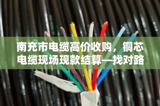 南充市电缆高价收购，铜芯电缆现场现款结算—找对路子，废线也能卖个好价钱